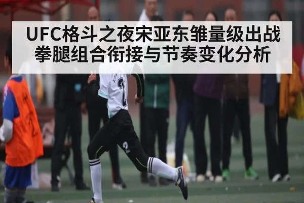 UFC格斗之夜宋亚东雏量级出战拳腿组合衔接与节奏变化分析